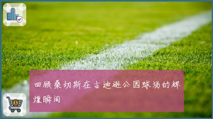 回顾桑切斯在古迪逊公园球场的辉煌瞬间