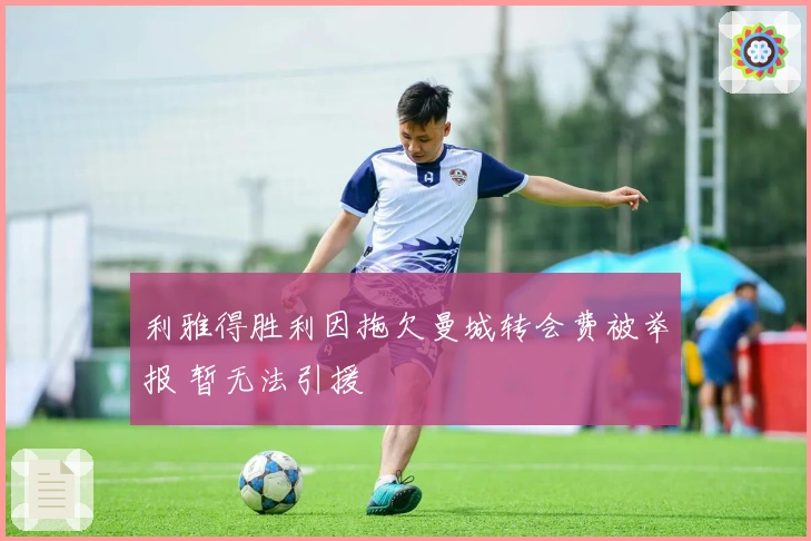 利雅得胜利因拖欠曼城转会费被举报 暂无法引援