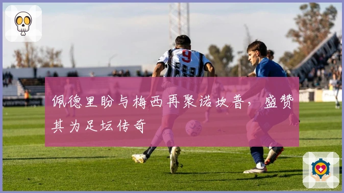 佩德里盼与梅西再聚诺坎普，盛赞其为足坛传奇