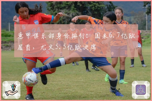 意甲俱乐部身价排行：国米6.7亿欧居首，尤文5.5亿欧次席