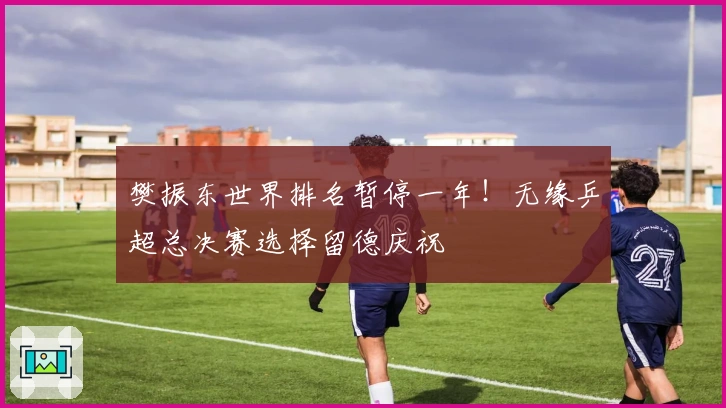 樊振东世界排名暂停一年！无缘乒超总决赛选择留德庆祝