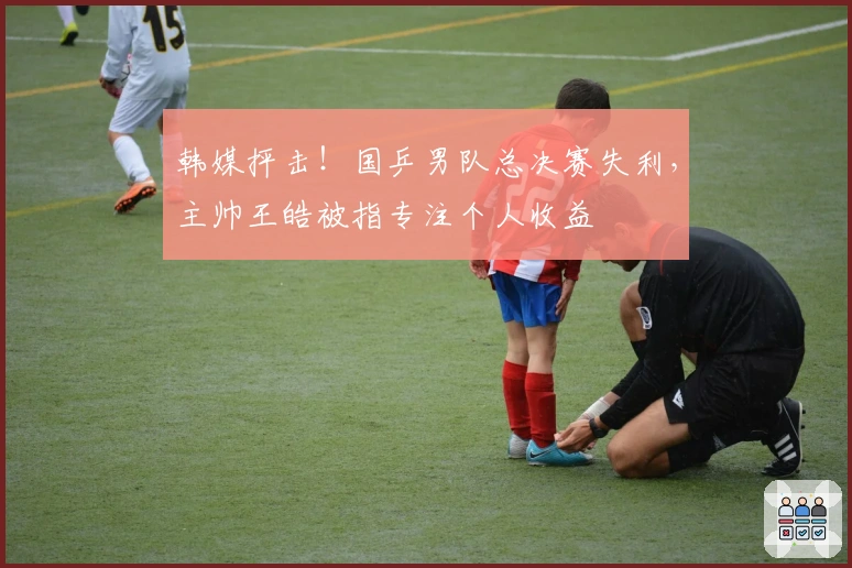 韩媒抨击！国乒男队总决赛失利，主帅王皓被指专注个人收益