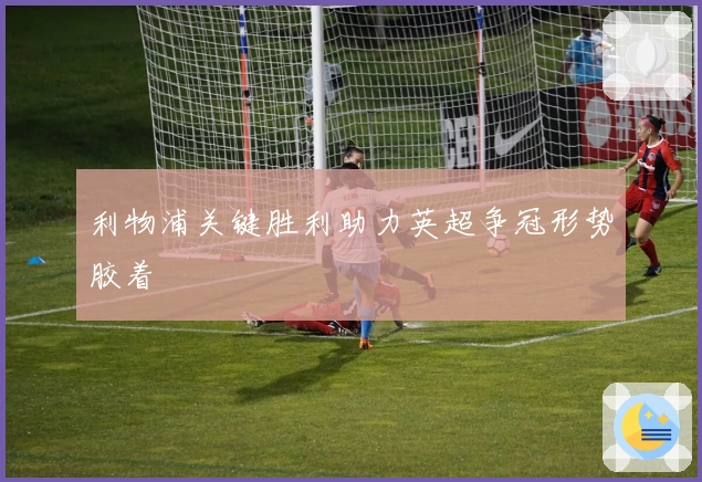 利物浦关键胜利助力英超争冠形势胶着