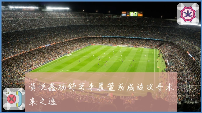 黄悦鑫杨舒茗李晨萱或成边攻手未来之选