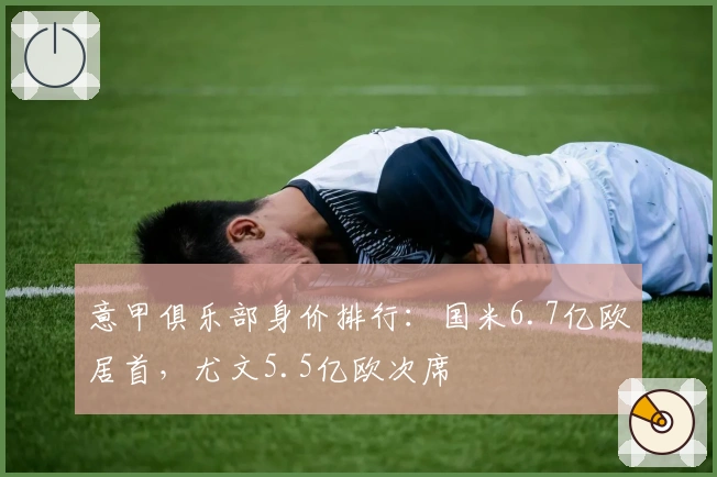 意甲俱乐部身价排行：国米6.7亿欧居首，尤文5.5亿欧次席