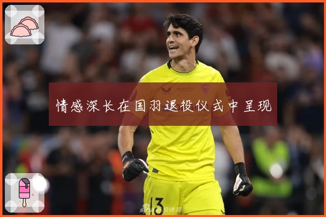 情感深长在国羽退役仪式中呈现