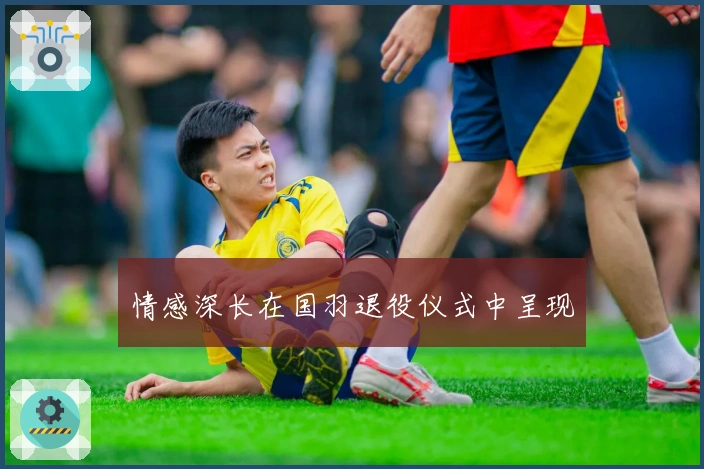 情感深长在国羽退役仪式中呈现